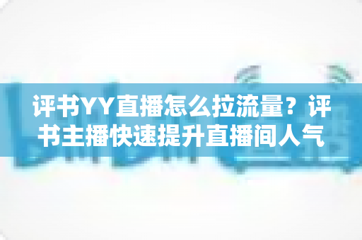 评书YY直播怎么拉流量?评书主播快速提升直播间人气的实战运营指南 评书YY直播怎么拉流量?评书主播快速提升直播间人气的实战运营指南