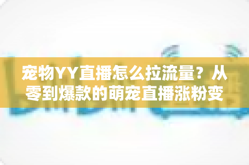 宠物YY直播怎么拉流量？从零到爆款的萌宠直播涨粉变现全攻略