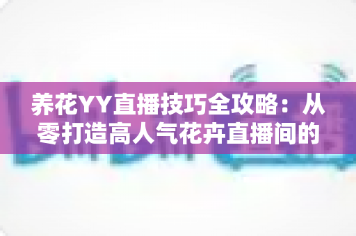 养花YY直播技巧全攻略:从零打造高人气花卉直播间的实战指南 养花YY直播技巧全攻略:从零打造高人气花卉直播间的实战指南