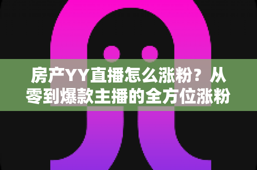 房产YY直播怎么涨粉?从零到爆款主播的全方位涨粉实战指南 房产YY直播怎么涨粉?从零到爆款主播的全方位涨粉实战指南