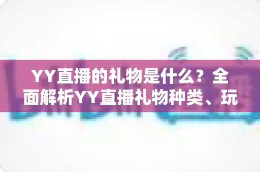 YY直播的礼物是什么?全面解析YY直播礼物种类、玩法与送礼指南 YY直播的礼物是什么?全面解析YY直播礼物种类、玩法与送礼指南
