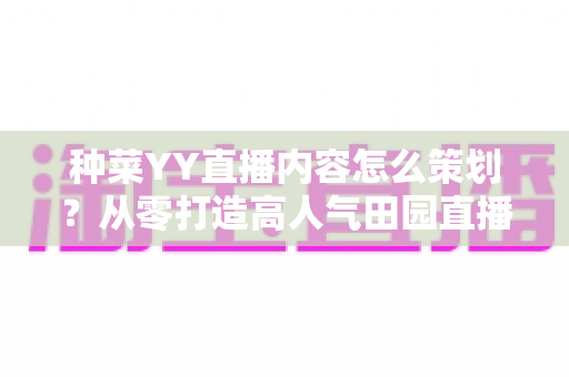 种菜YY直播内容怎么策划?从零打造高人气田园直播间的完整内容方案 种菜YY直播内容怎么策划?从零打造高人气田园直播间的完整内容方案