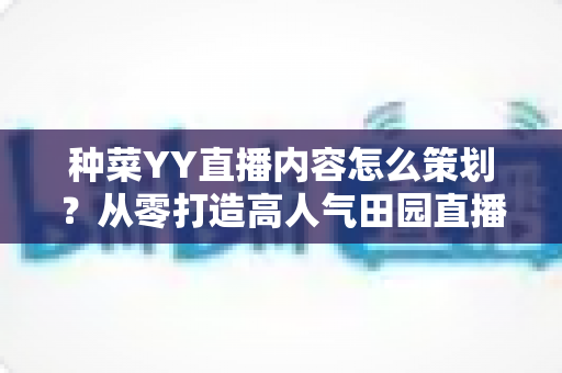 种菜YY直播内容怎么策划?从零打造高人气田园直播间的完整内容方案 种菜YY直播内容怎么策划?从零打造高人气田园直播间的完整内容方案