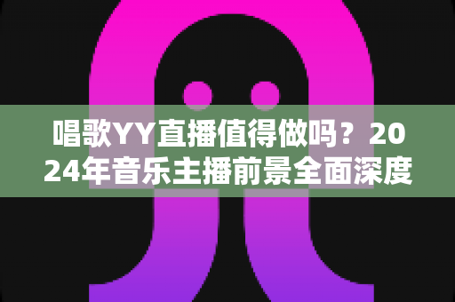 唱歌YY直播值得做吗?2024年音乐主播前景全面深度解析 唱歌YY直播值得做吗?2024年音乐主播前景全面深度解析