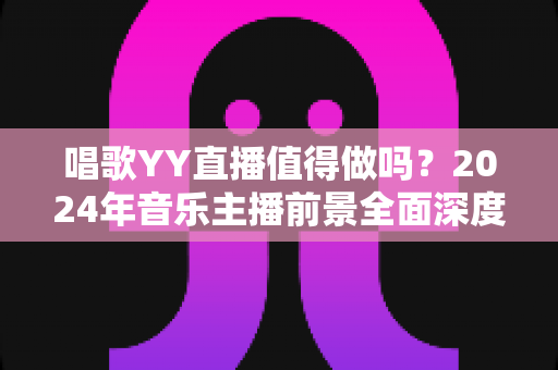 唱歌YY直播值得做吗?2024年音乐主播前景全面深度解析 唱歌YY直播值得做吗?2024年音乐主播前景全面深度解析