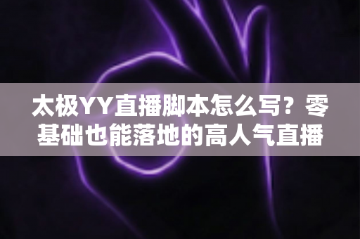 太极YY直播脚本怎么写？零基础也能落地的高人气直播间脚本创作全攻略