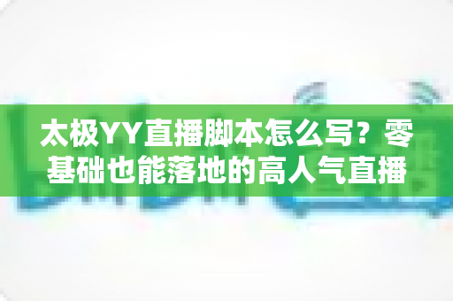 太极YY直播脚本怎么写？零基础也能落地的高人气直播间脚本创作全攻略