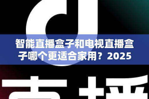 智能直播盒子和电视直播盒子哪个更适合家用？2025年家庭选购终极指南全面解析