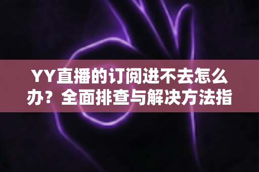 YY直播的订阅进不去怎么办？全面排查与解决方法指南