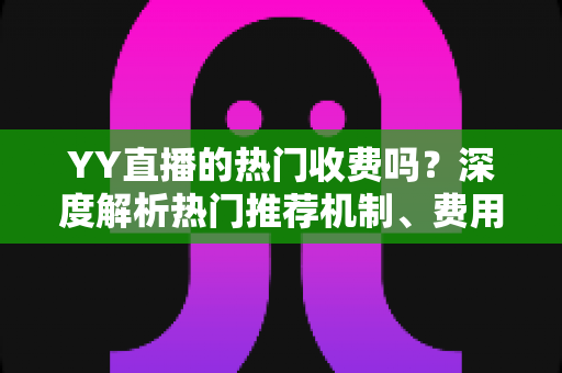 YY直播的热门收费吗？深度解析热门推荐机制、费用问题与上热门全攻略