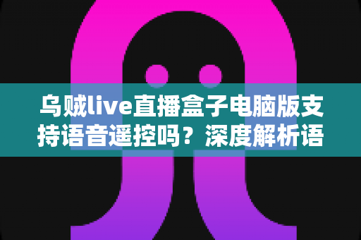 乌贼live直播盒子电脑版支持语音遥控吗?深度解析语音遥控功能与电脑端实用替代方案 乌贼live直播盒子电脑版支持语音遥控吗?深度解析语音遥控功能与电脑端实用替代方案
