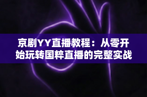 京剧YY直播教程：从零开始玩转国粹直播的完整实战指南，助你成为人气戏曲主播
