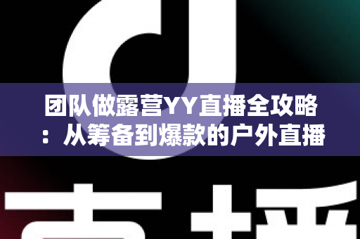 团队做露营YY直播全攻略:从筹备到爆款的户外直播实战指南 团队做露营YY直播全攻略:从筹备到爆款的户外直播实战指南