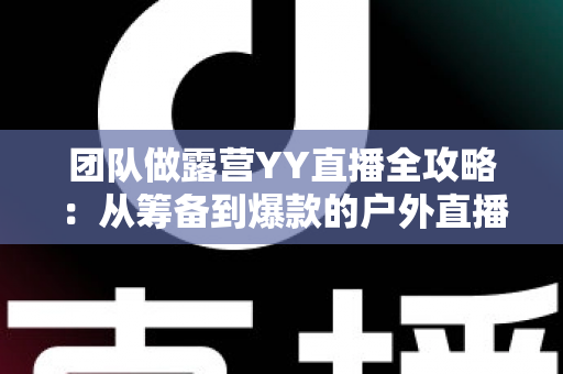 团队做露营YY直播全攻略:从筹备到爆款的户外直播实战指南 团队做露营YY直播全攻略:从筹备到爆款的户外直播实战指南