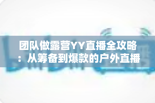 团队做露营YY直播全攻略:从筹备到爆款的户外直播实战指南 团队做露营YY直播全攻略:从筹备到爆款的户外直播实战指南