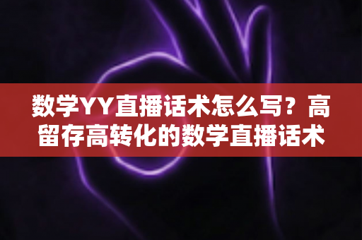 数学YY直播话术怎么写？高留存高转化的数学直播话术全攻略