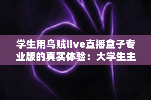 学生用乌贼live直播盒子专业版的真实体验：大学生主播视角的深度测评与避坑指南