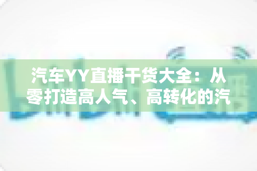 汽车YY直播干货大全：从零打造高人气、高转化的汽车直播间