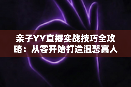 亲子YY直播实战技巧全攻略:从零开始打造温馨高人气家庭直播间 亲子YY直播实战技巧全攻略:从零开始打造温馨高人气家庭直播间