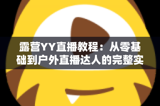 露营YY直播教程:从零基础到户外直播达人的完整实战指南 露营YY直播教程:从零基础到户外直播达人的完整实战指南