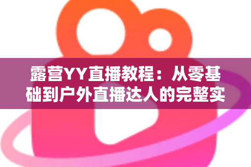 露营YY直播教程:从零基础到户外直播达人的完整实战指南 露营YY直播教程:从零基础到户外直播达人的完整实战指南