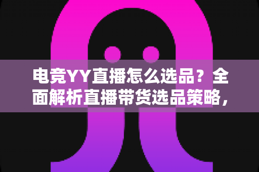 电竞YY直播怎么选品？全面解析直播带货选品策略，助你打造高转化电竞直播间