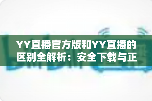 YY直播官方版和YY直播的区别全解析:安全下载与正确选择完整指南 YY直播官方版和YY直播的区别全解析:安全下载与正确选择完整指南