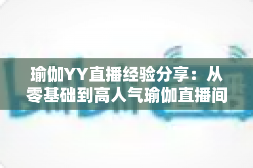 瑜伽YY直播经验分享:从零基础到高人气瑜伽直播间的实战指南 瑜伽YY直播经验分享:从零基础到高人气瑜伽直播间的实战指南