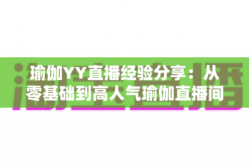 瑜伽YY直播经验分享:从零基础到高人气瑜伽直播间的实战指南 瑜伽YY直播经验分享:从零基础到高人气瑜伽直播间的实战指南