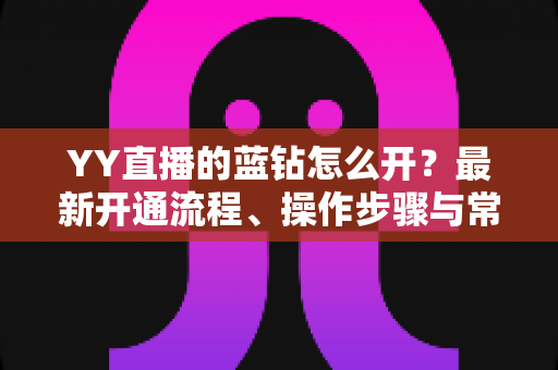 YY直播的蓝钻怎么开？最新开通流程、操作步骤与常见问题全解析