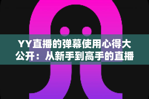 YY直播的弹幕使用心得大公开：从新手到高手的直播间互动全攻略