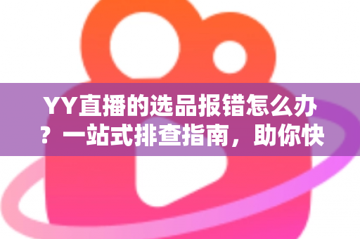 YY直播的选品报错怎么办？一站式排查指南，助你快速解决报错难题，直播带货更顺畅