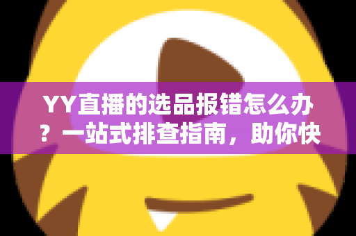 YY直播的选品报错怎么办？一站式排查指南，助你快速解决报错难题，直播带货更顺畅