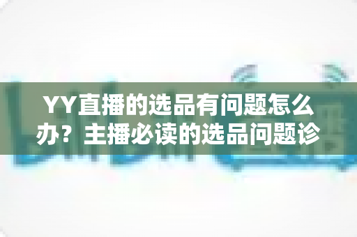 YY直播的选品有问题怎么办？主播必读的选品问题诊断与优化全攻略