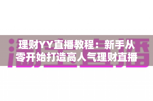 理财YY直播教程：新手从零开始打造高人气理财直播间的完整实战指南