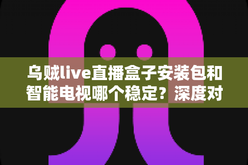 乌贼live直播盒子安装包和智能电视哪个稳定？深度对比帮你选出最适合的观看方案