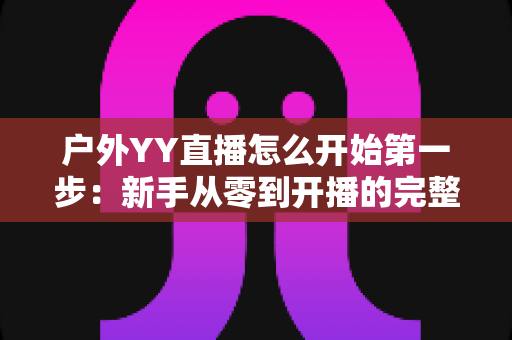 户外YY直播怎么开始第一步:新手从零到开播的完整指南 户外YY直播怎么开始第一步:新手从零到开播的完整指南