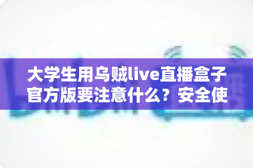 大学生用乌贼live直播盒子官方版要注意什么?安全使用指南与避坑全攻略 大学生用乌贼live直播盒子官方版要注意什么?安全使用指南与避坑全攻略