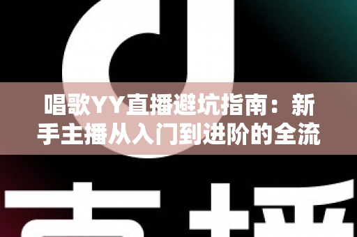 唱歌YY直播避坑指南：新手主播从入门到进阶的全流程防雷手册