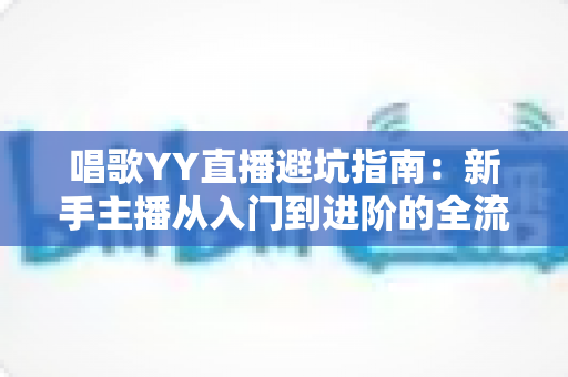 唱歌YY直播避坑指南：新手主播从入门到进阶的全流程防雷手册