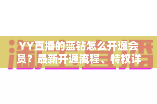 YY直播的蓝钻怎么开通会员?最新开通流程、特权详解与常见问题一站式指南 YY直播的蓝钻怎么开通会员?最新开通流程、特权详解与常见问题一站式指南