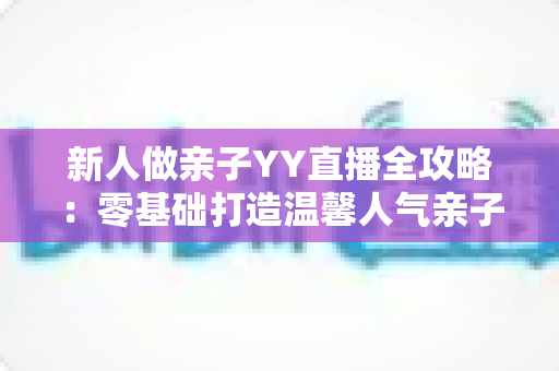 新人做亲子YY直播全攻略:零基础打造温馨人气亲子直播间的实用指南 新人做亲子YY直播全攻略:零基础打造温馨人气亲子直播间的实用指南