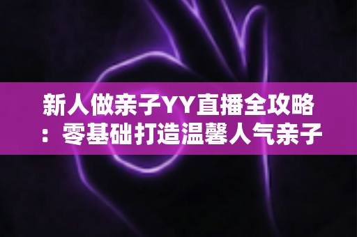 新人做亲子YY直播全攻略:零基础打造温馨人气亲子直播间的实用指南 新人做亲子YY直播全攻略:零基础打造温馨人气亲子直播间的实用指南