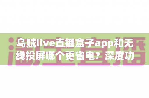 乌贼live直播盒子app和无线投屏哪个更省电?深度功耗对比与省电攻略全解析 乌贼live直播盒子app和无线投屏哪个更省电?深度功耗对比与省电攻略全解析