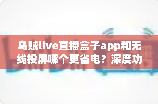 乌贼live直播盒子app和无线投屏哪个更省电？深度功耗对比与省电攻略全解析