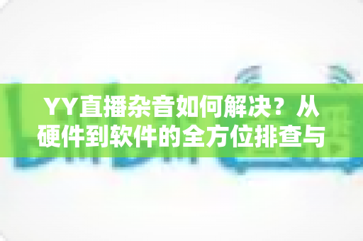 YY直播杂音如何解决?从硬件到软件的全方位排查与优化指南 YY直播杂音如何解决?从硬件到软件的全方位排查与优化指南
