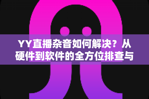 YY直播杂音如何解决?从硬件到软件的全方位排查与优化指南 YY直播杂音如何解决?从硬件到软件的全方位排查与优化指南