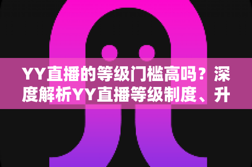 YY直播的等级门槛高吗?深度解析YY直播等级制度、升级条件与实用攻略 YY直播的等级门槛高吗?深度解析YY直播等级制度、升级条件与实用攻略