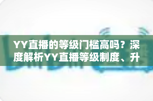 YY直播的等级门槛高吗?深度解析YY直播等级制度、升级条件与实用攻略 YY直播的等级门槛高吗?深度解析YY直播等级制度、升级条件与实用攻略