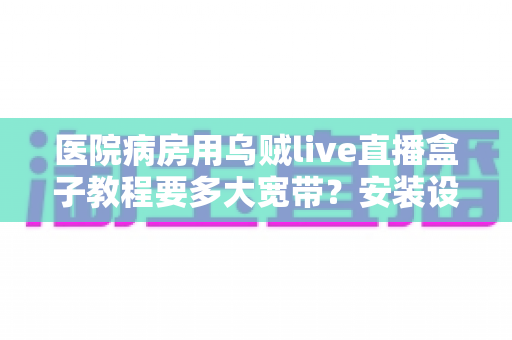 医院病房用乌贼live直播盒子教程要多大宽带？安装设置与网络需求全解析